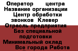 Оператор Call-центра › Название организации ­ Центр обработки звонков "Клевер" › Отрасль предприятия ­ Без специальной подготовки › Минимальный оклад ­ 10 000 - Все города Работа » Вакансии   